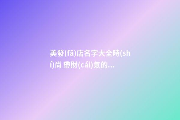 美發(fā)店名字大全時(shí)尚 帶財(cái)氣的理發(fā)店名字